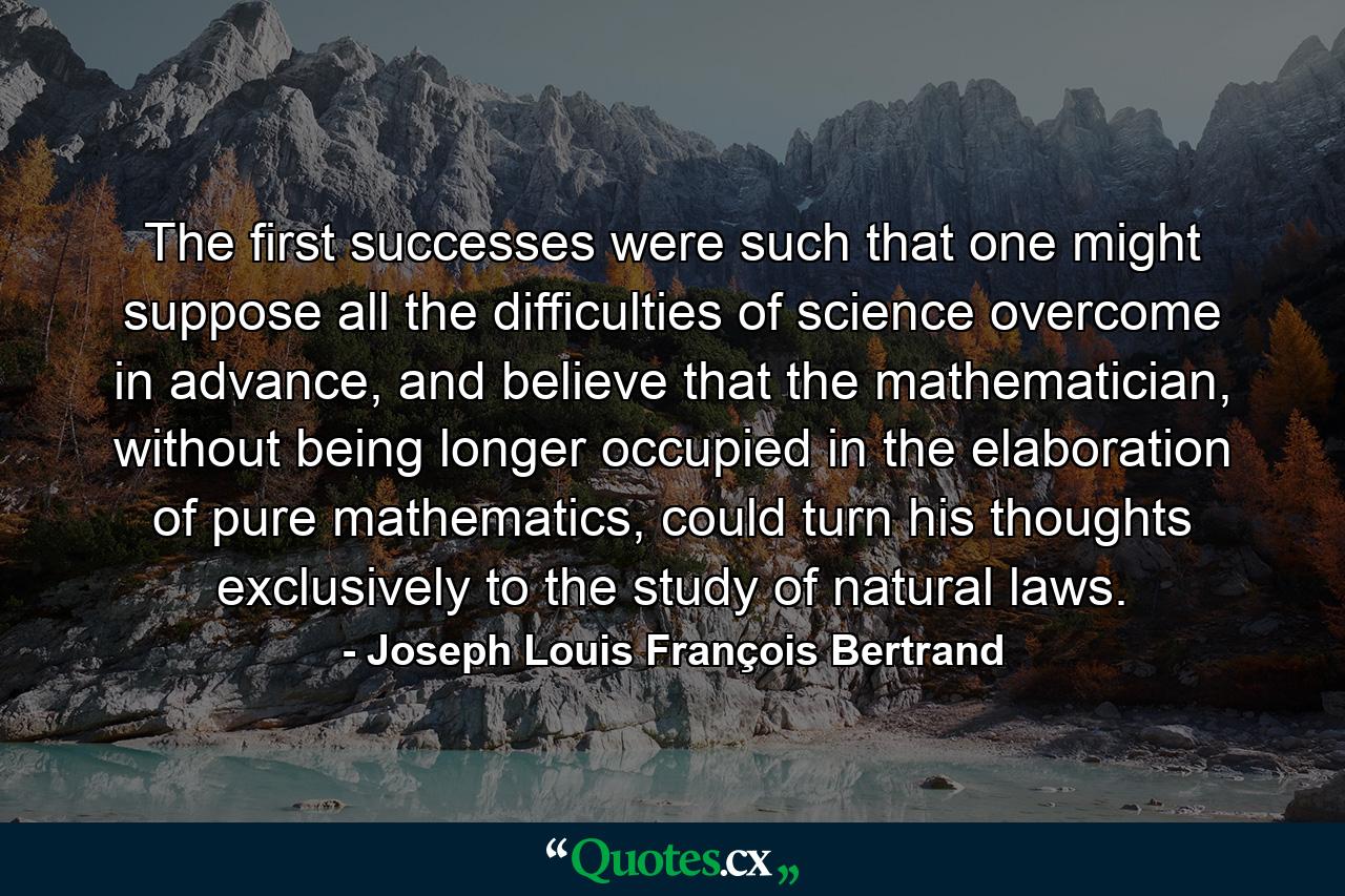 The first successes were such that one might suppose all the difficulties of science overcome in advance, and believe that the mathematician, without being longer occupied in the elaboration of pure mathematics, could turn his thoughts exclusively to the study of natural laws. - Quote by Joseph Louis François Bertrand