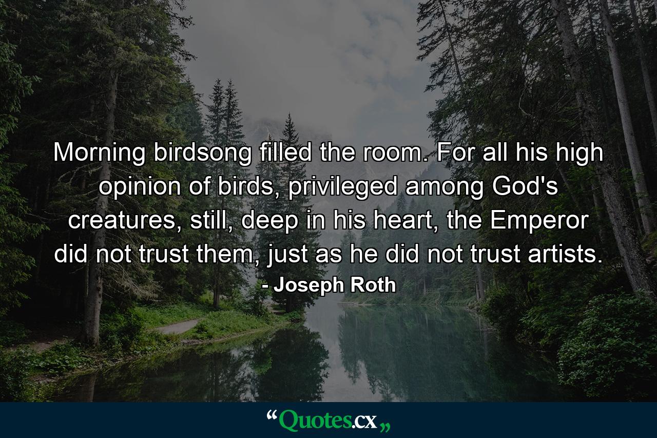 Morning birdsong filled the room. For all his high opinion of birds, privileged among God's creatures, still, deep in his heart, the Emperor did not trust them, just as he did not trust artists. - Quote by Joseph Roth