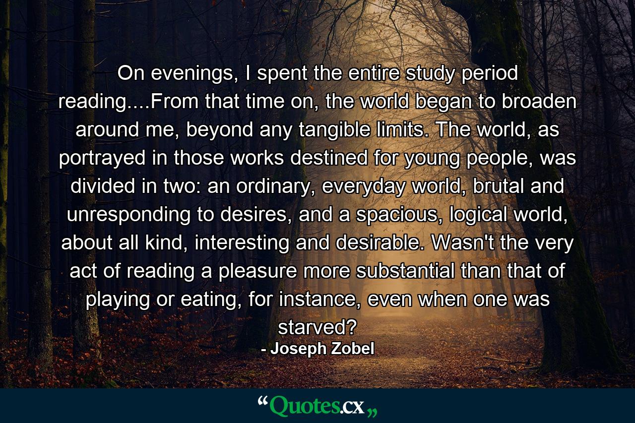 On evenings, I spent the entire study period reading....From that time on, the world began to broaden around me, beyond any tangible limits. The world, as portrayed in those works destined for young people, was divided in two: an ordinary, everyday world, brutal and unresponding to desires, and a spacious, logical world, about all kind, interesting and desirable. Wasn't the very act of reading a pleasure more substantial than that of playing or eating, for instance, even when one was starved? - Quote by Joseph Zobel