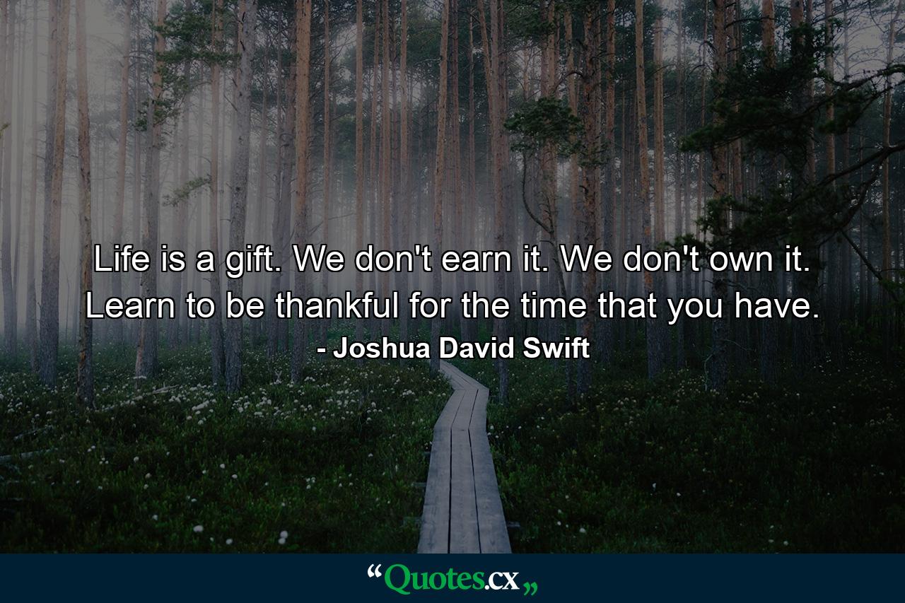 Life is a gift. We don't earn it. We don't own it. Learn to be thankful for the time that you have. - Quote by Joshua David Swift