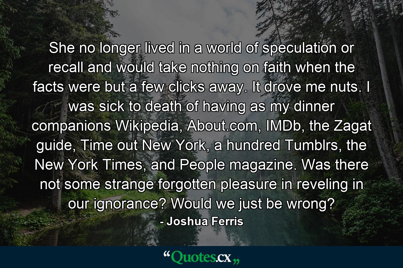 She no longer lived in a world of speculation or recall and would take nothing on faith when the facts were but a few clicks away. It drove me nuts. I was sick to death of having as my dinner companions Wikipedia, About.com, IMDb, the Zagat guide, Time out New York, a hundred Tumblrs, the New York Times, and People magazine. Was there not some strange forgotten pleasure in reveling in our ignorance? Would we just be wrong? - Quote by Joshua Ferris