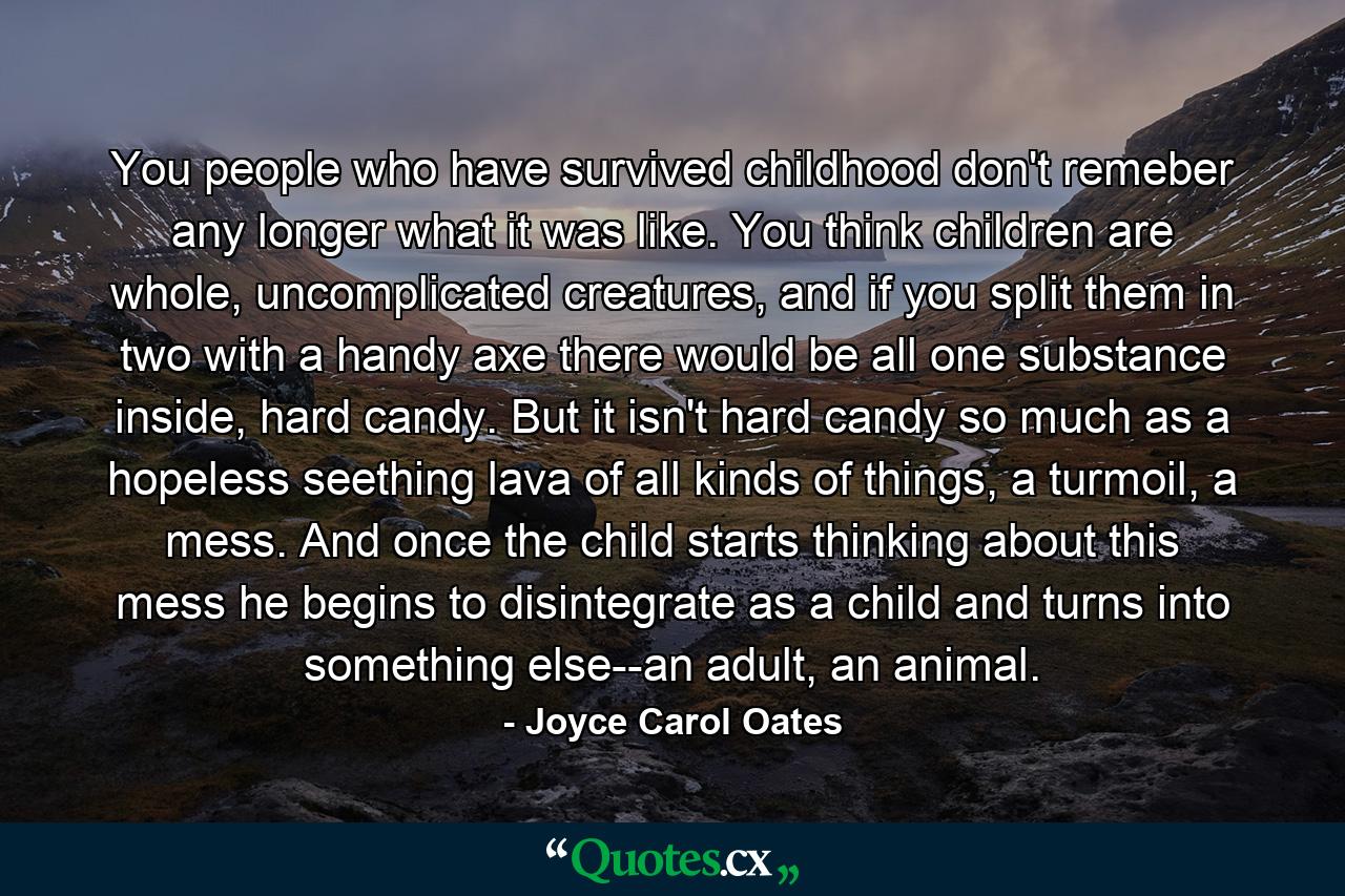 You people who have survived childhood don't remeber any longer what it was like. You think children are whole, uncomplicated creatures, and if you split them in two with a handy axe there would be all one substance inside, hard candy. But it isn't hard candy so much as a hopeless seething lava of all kinds of things, a turmoil, a mess. And once the child starts thinking about this mess he begins to disintegrate as a child and turns into something else--an adult, an animal. - Quote by Joyce Carol Oates