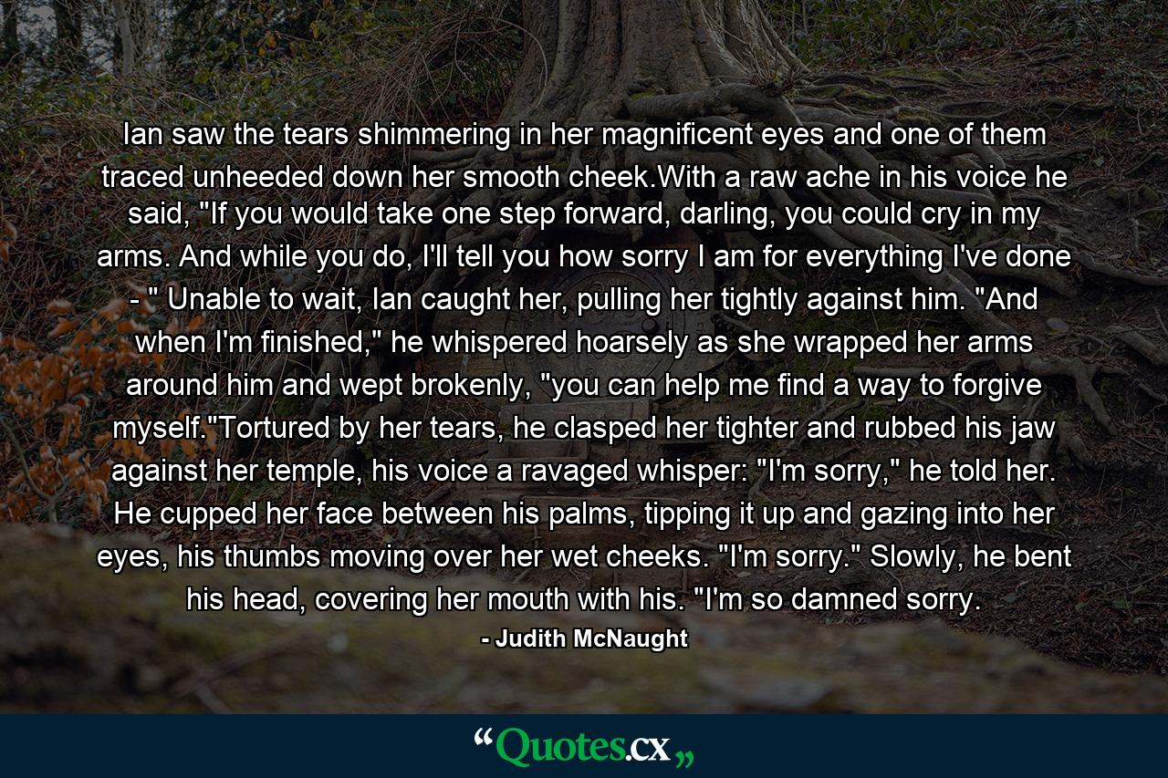 Ian saw the tears shimmering in her magnificent eyes and one of them traced unheeded down her smooth cheek.With a raw ache in his voice he said, 