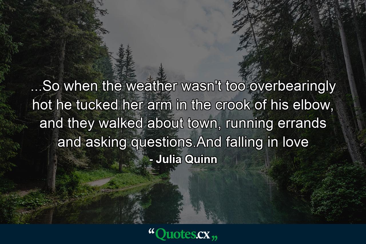 ...So when the weather wasn't too overbearingly hot he tucked her arm in the crook of his elbow, and they walked about town, running errands and asking questions.And falling in love - Quote by Julia Quinn