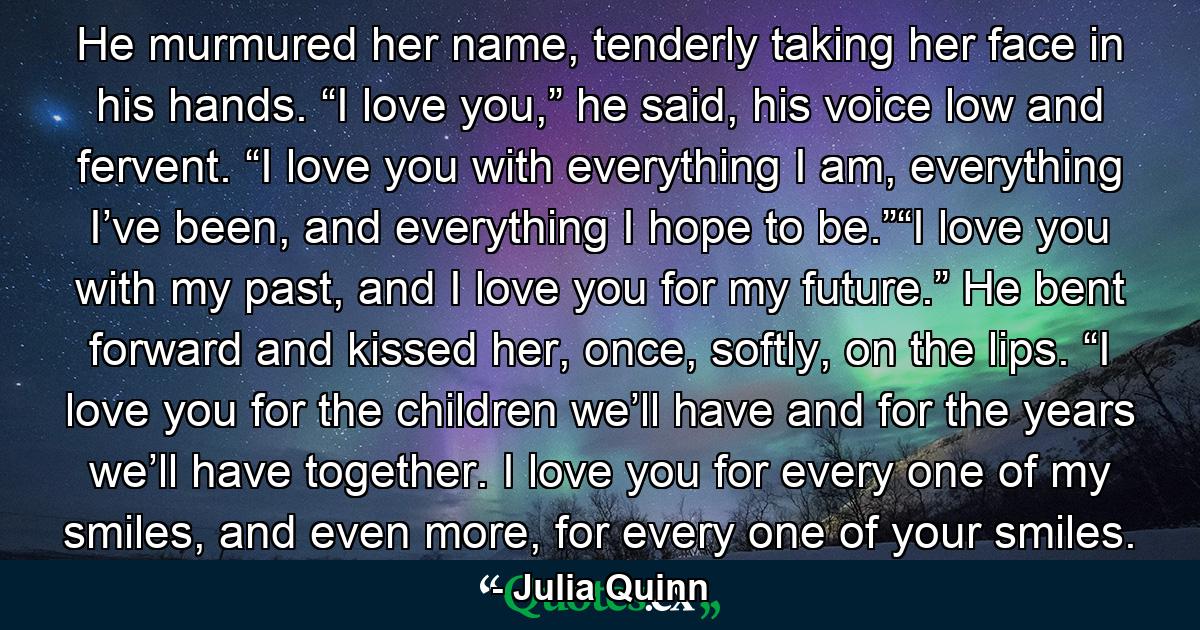 He murmured her name, tenderly taking her face in his hands. “I love you,” he said, his voice low and fervent. “I love you with everything I am, everything I’ve been, and everything I hope to be.”“I love you with my past, and I love you for my future.” He bent forward and kissed her, once, softly, on the lips. “I love you for the children we’ll have and for the years we’ll have together. I love you for every one of my smiles, and even more, for every one of your smiles. - Quote by Julia Quinn