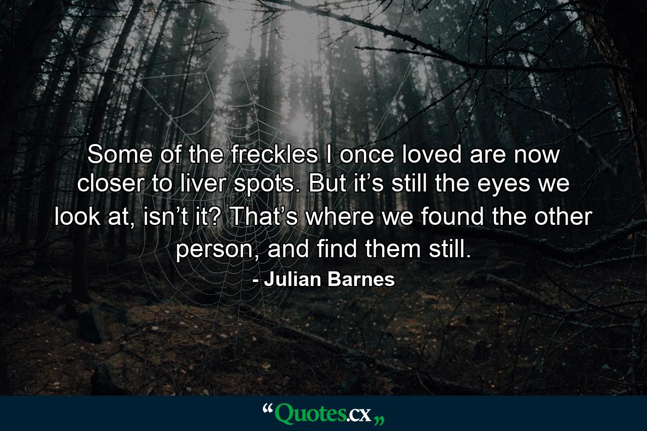 Some of the freckles I once loved are now closer to liver spots. But it’s still the eyes we look at, isn’t it? That’s where we found the other person, and find them still. - Quote by Julian Barnes