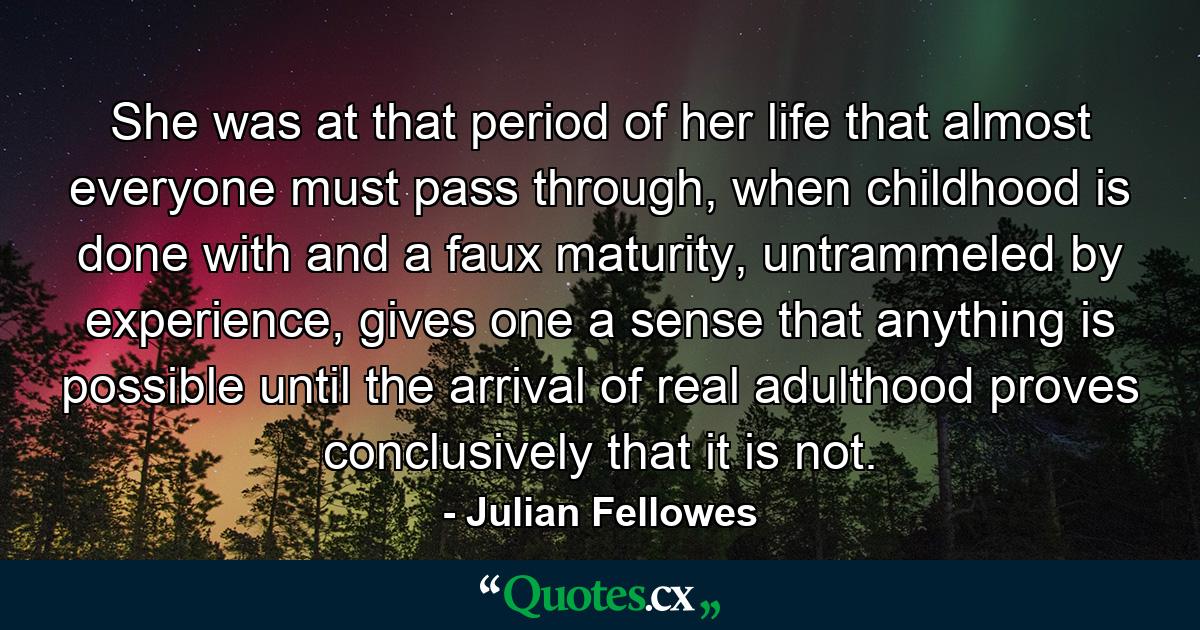 She was at that period of her life that almost everyone must pass through, when childhood is done with and a faux maturity, untrammeled by experience, gives one a sense that anything is possible until the arrival of real adulthood proves conclusively that it is not. - Quote by Julian Fellowes