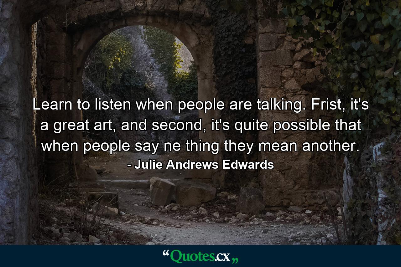 Learn to listen when people are talking. Frist, it's a great art, and second, it's quite possible that when people say ne thing they mean another. - Quote by Julie Andrews Edwards