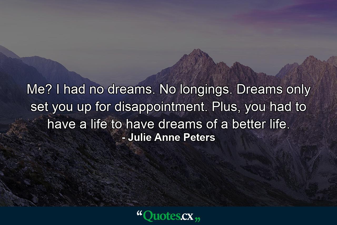 Me? I had no dreams. No longings. Dreams only set you up for disappointment. Plus, you had to have a life to have dreams of a better life. - Quote by Julie Anne Peters