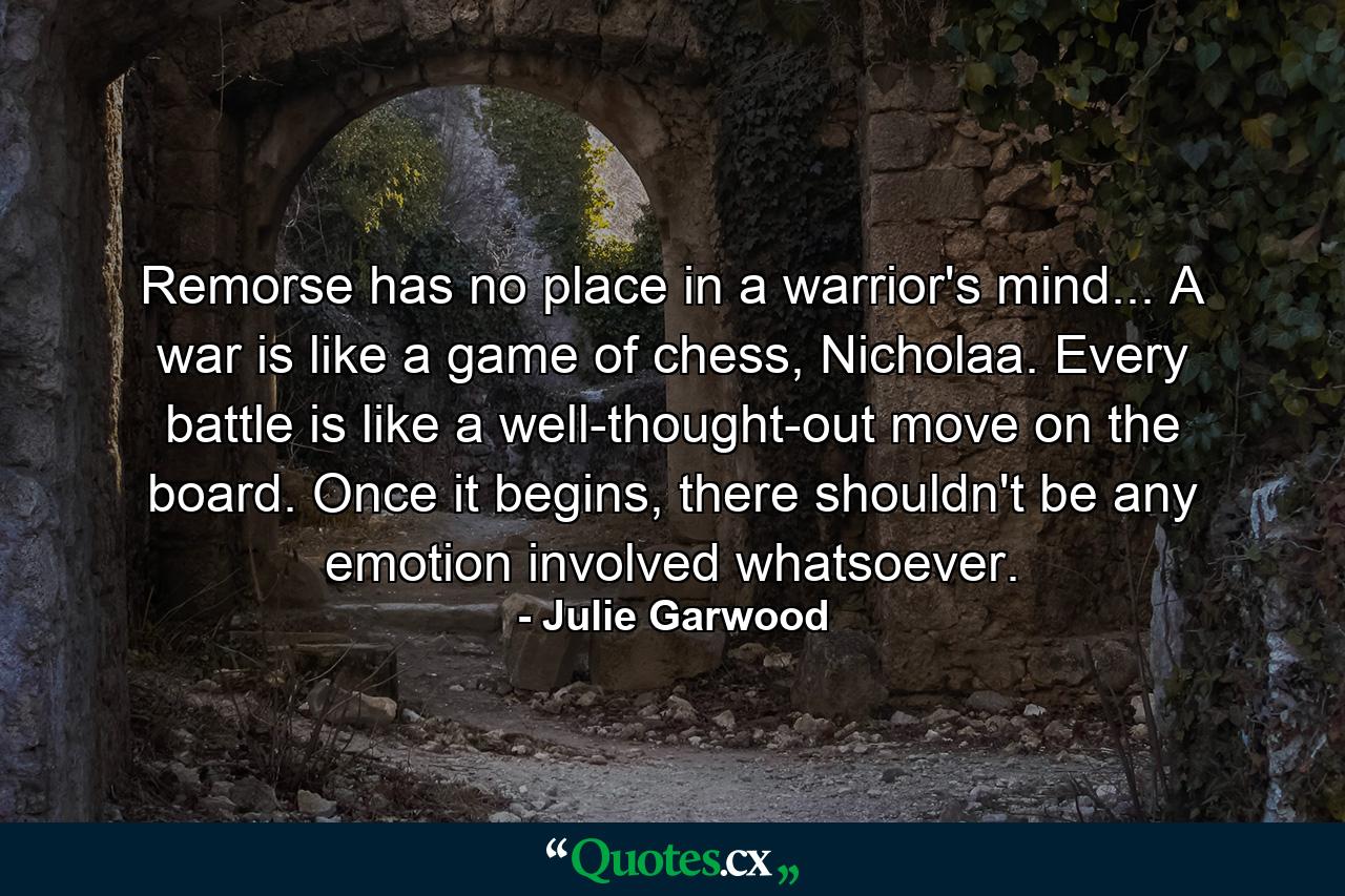 Remorse has no place in a warrior's mind... A war is like a game of chess, Nicholaa. Every battle is like a well-thought-out move on the board. Once it begins, there shouldn't be any emotion involved whatsoever. - Quote by Julie Garwood