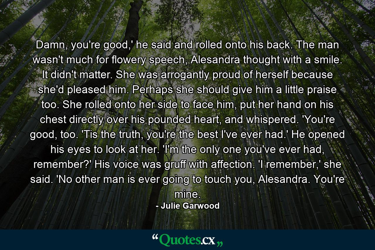 Damn, you're good,' he said and rolled onto his back. The man wasn't much for flowery speech, Alesandra thought with a smile. It didn't matter. She was arrogantly proud of herself because she'd pleased him. Perhaps she should give him a little praise too. She rolled onto her side to face him, put her hand on his chest directly over his pounded heart, and whispered. 'You're good, too. 'Tis the truth, you're the best I've ever had.' He opened his eyes to look at her. 'I'm the only one you've ever had, remember?' His voice was gruff with affection. 'I remember,' she said. 'No other man is ever going to touch you, Alesandra. You're mine. - Quote by Julie Garwood