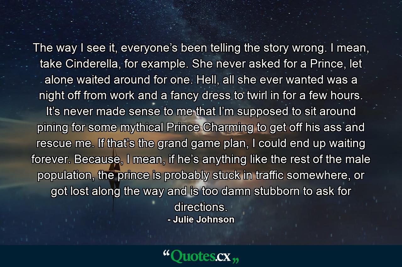 The way I see it, everyone’s been telling the story wrong. I mean, take Cinderella, for example. She never asked for a Prince, let alone waited around for one. Hell, all she ever wanted was a night off from work and a fancy dress to twirl in for a few hours. It’s never made sense to me that I’m supposed to sit around pining for some mythical Prince Charming to get off his ass and rescue me. If that’s the grand game plan, I could end up waiting forever. Because, I mean, if he’s anything like the rest of the male population, the prince is probably stuck in traffic somewhere, or got lost along the way and is too damn stubborn to ask for directions. - Quote by Julie Johnson
