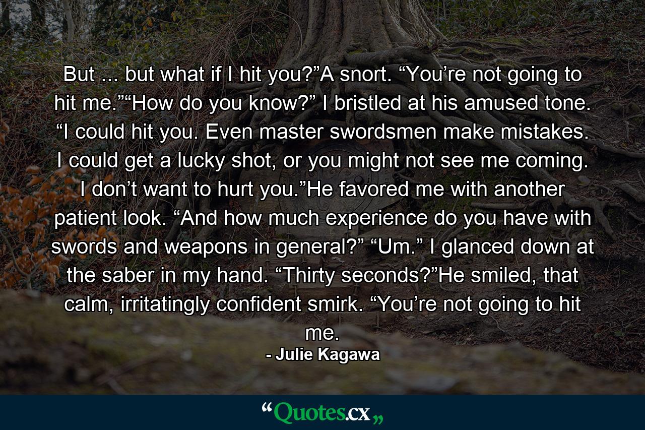 But ... but what if I hit you?”A snort. “You’re not going to hit me.”“How do you know?” I bristled at his amused tone. “I could hit you. Even master swordsmen make mistakes. I could get a lucky shot, or you might not see me coming. I don’t want to hurt you.”He favored me with another patient look. “And how much experience do you have with swords and weapons in general?” “Um.” I glanced down at the saber in my hand. “Thirty seconds?”He smiled, that calm, irritatingly confident smirk. “You’re not going to hit me. - Quote by Julie Kagawa