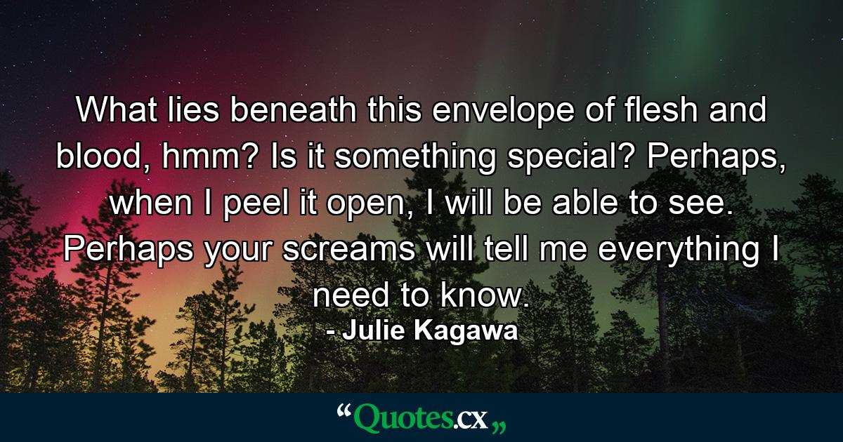 What lies beneath this envelope of flesh and blood, hmm? Is it something special? Perhaps, when I peel it open, I will be able to see. Perhaps your screams will tell me everything I need to know. - Quote by Julie Kagawa