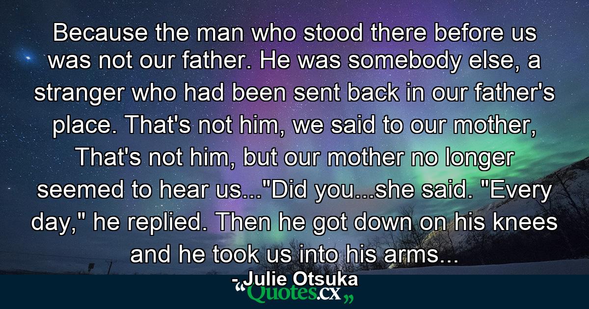 Because the man who stood there before us was not our father. He was somebody else, a stranger who had been sent back in our father's place. That's not him, we said to our mother, That's not him, but our mother no longer seemed to hear us...