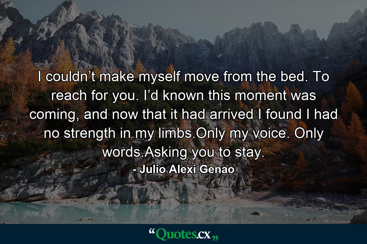 I couldn’t make myself move from the bed. To reach for you. I’d known this moment was coming, and now that it had arrived I found I had no strength in my limbs.Only my voice. Only words.Asking you to stay. - Quote by Julio Alexi Genao