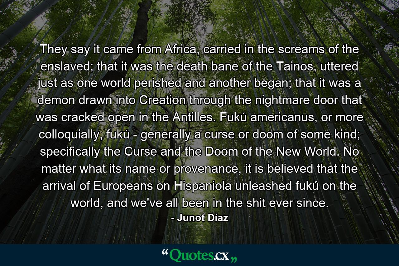 They say it came from Africa, carried in the screams of the enslaved; that it was the death bane of the Tainos, uttered just as one world perished and another began; that it was a demon drawn into Creation through the nightmare door that was cracked open in the Antilles. Fukú americanus, or more colloquially, fukú - generally a curse or doom of some kind; specifically the Curse and the Doom of the New World. No matter what its name or provenance, it is believed that the arrival of Europeans on Hispaniola unleashed fukú on the world, and we've all been in the shit ever since. - Quote by Junot Díaz