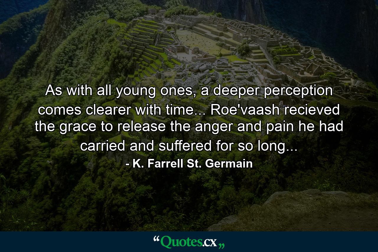 As with all young ones, a deeper perception comes clearer with time... Roe'vaash recieved the grace to release the anger and pain he had carried and suffered for so long... - Quote by K. Farrell St. Germain