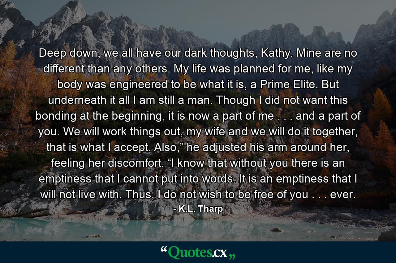 Deep down, we all have our dark thoughts, Kathy. Mine are no different than any others. My life was planned for me, like my body was engineered to be what it is, a Prime Elite. But underneath it all I am still a man. Though I did not want this bonding at the beginning, it is now a part of me . . . and a part of you. We will work things out, my wife and we will do it together, that is what I accept. Also,” he adjusted his arm around her, feeling her discomfort. “I know that without you there is an emptiness that I cannot put into words. It is an emptiness that I will not live with. Thus, I do not wish to be free of you . . . ever. - Quote by K.L. Tharp