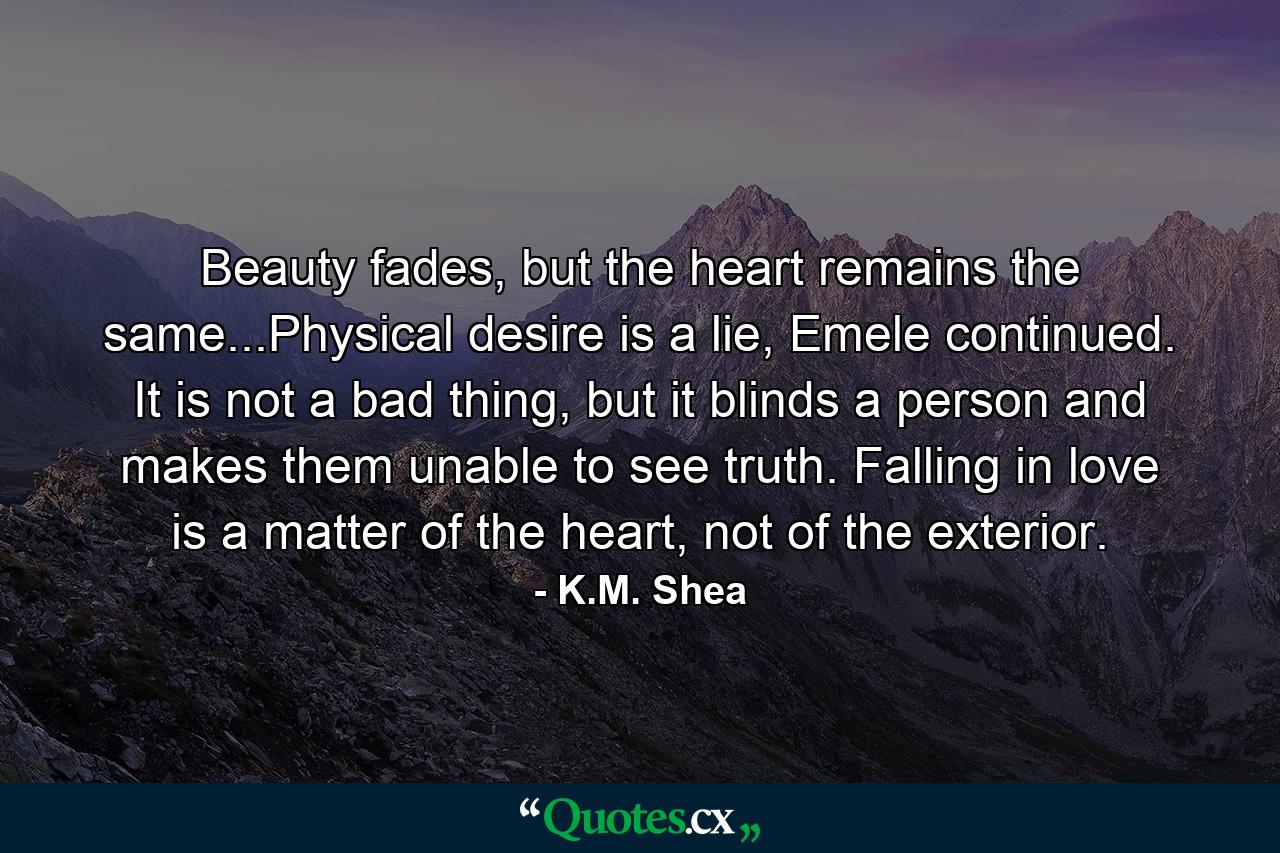 Beauty fades, but the heart remains the same...Physical desire is a lie, Emele continued. It is not a bad thing, but it blinds a person and makes them unable to see truth. Falling in love is a matter of the heart, not of the exterior. - Quote by K.M. Shea