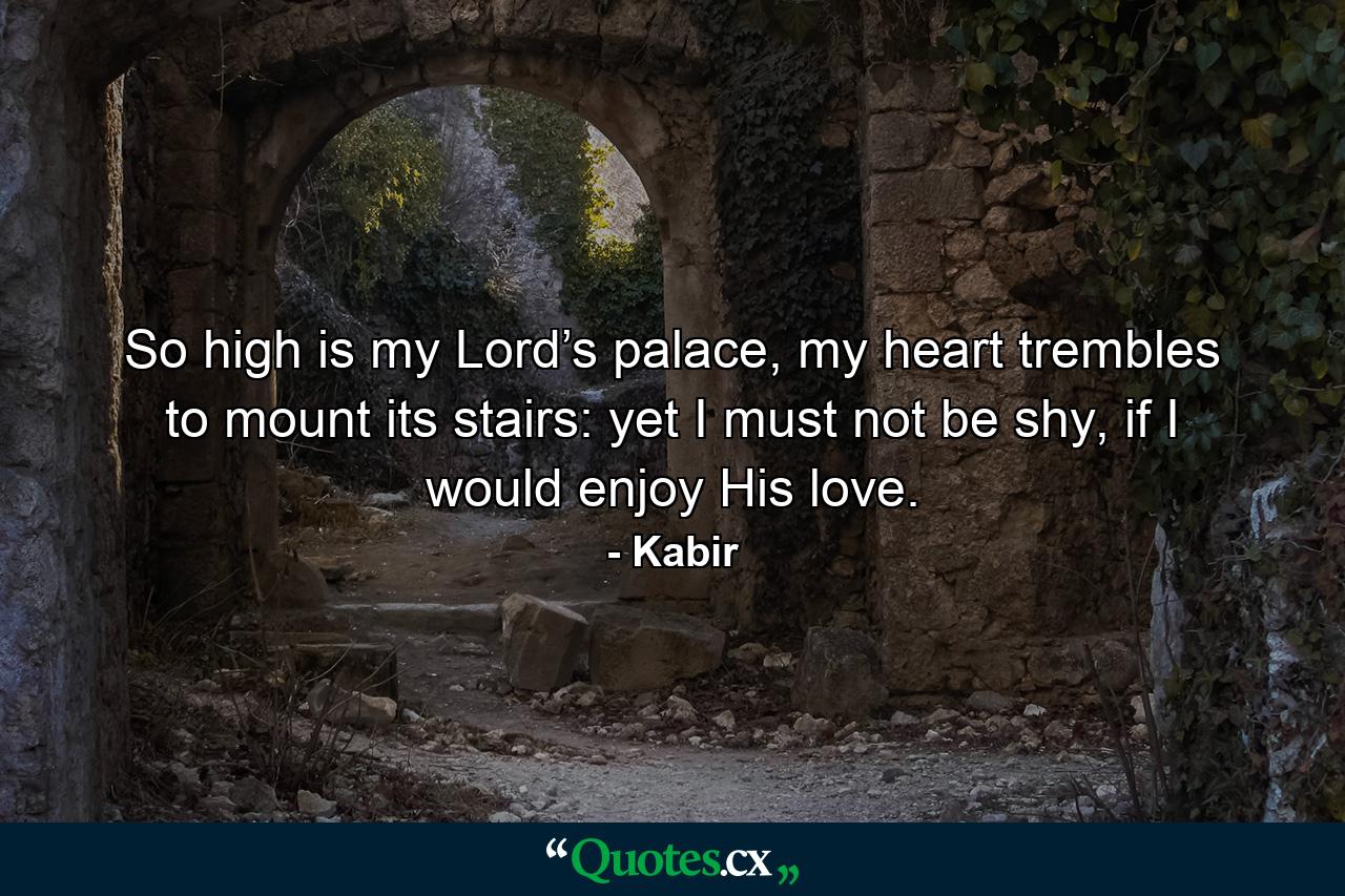 So high is my Lord’s palace, my heart trembles to mount its stairs: yet I must not be shy, if I would enjoy His love. - Quote by Kabir