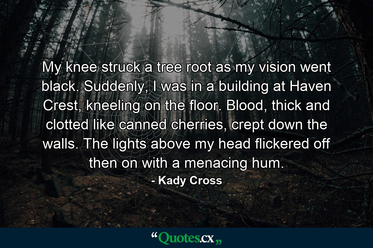 My knee struck a tree root as my vision went black. Suddenly, I was in a building at Haven Crest, kneeling on the floor. Blood, thick and clotted like canned cherries, crept down the walls. The lights above my head flickered off then on with a menacing hum. - Quote by Kady Cross