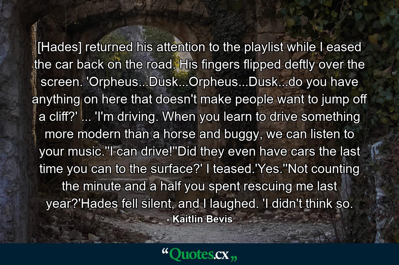 [Hades] returned his attention to the playlist while I eased the car back on the road. His fingers flipped deftly over the screen. 'Orpheus...Dusk...Orpheus...Dusk...do you have anything on here that doesn't make people want to jump off a cliff?' ... 'I'm driving. When you learn to drive something more modern than a horse and buggy, we can listen to your music.''I can drive!''Did they even have cars the last time you can to the surface?' I teased.'Yes.''Not counting the minute and a half you spent rescuing me last year?'Hades fell silent, and I laughed. 'I didn't think so. - Quote by Kaitlin Bevis