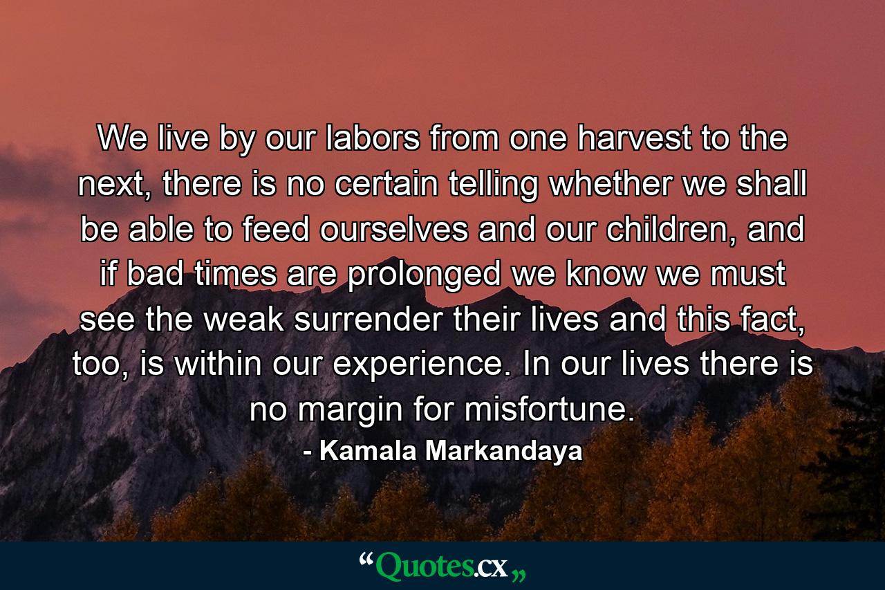 We live by our labors from one harvest to the next, there is no certain telling whether we shall be able to feed ourselves and our children, and if bad times are prolonged we know we must see the weak surrender their lives and this fact, too, is within our experience. In our lives there is no margin for misfortune. - Quote by Kamala Markandaya