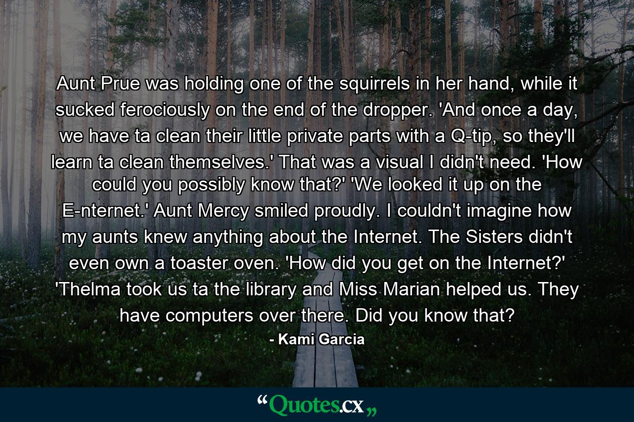 Aunt Prue was holding one of the squirrels in her hand, while it sucked ferociously on the end of the dropper. 'And once a day, we have ta clean their little private parts with a Q-tip, so they'll learn ta clean themselves.' That was a visual I didn't need. 'How could you possibly know that?' 'We looked it up on the E-nternet.' Aunt Mercy smiled proudly. I couldn't imagine how my aunts knew anything about the Internet. The Sisters didn't even own a toaster oven. 'How did you get on the Internet?' 'Thelma took us ta the library and Miss Marian helped us. They have computers over there. Did you know that? - Quote by Kami Garcia