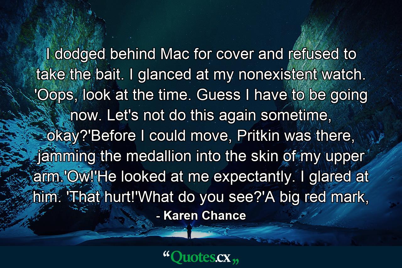 I dodged behind Mac for cover and refused to take the bait. I glanced at my nonexistent watch. 'Oops, look at the time. Guess I have to be going now. Let's not do this again sometime, okay?'Before I could move, Pritkin was there, jamming the medallion into the skin of my upper arm.'Ow!'He looked at me expectantly. I glared at him. 'That hurt!'What do you see?'A big red mark, - Quote by Karen Chance