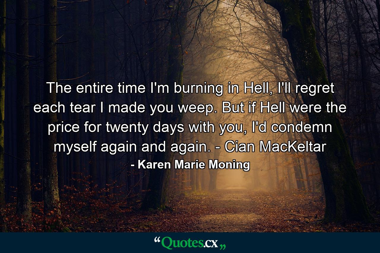 The entire time I'm burning in Hell, I'll regret each tear I made you weep. But if Hell were the price for twenty days with you, I'd condemn myself again and again. - Cian MacKeltar - Quote by Karen Marie Moning