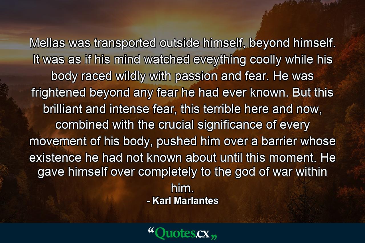 Mellas was transported outside himself, beyond himself. It was as if his mind watched eveything coolly while his body raced wildly with passion and fear. He was frightened beyond any fear he had ever known. But this brilliant and intense fear, this terrible here and now, combined with the crucial significance of every movement of his body, pushed him over a barrier whose existence he had not known about until this moment. He gave himself over completely to the god of war within him. - Quote by Karl Marlantes