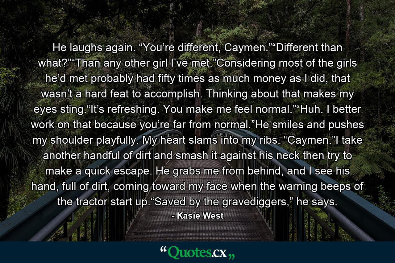 He laughs again. “You’re different, Caymen.”“Different than what?”“Than any other girl I’ve met.”Considering most of the girls he’d met probably had fifty times as much money as I did, that wasn’t a hard feat to accomplish. Thinking about that makes my eyes sting.“It’s refreshing. You make me feel normal.”“Huh. I better work on that because you’re far from normal.”He smiles and pushes my shoulder playfully. My heart slams into my ribs. “Caymen.”I take another handful of dirt and smash it against his neck then try to make a quick escape. He grabs me from behind, and I see his hand, full of dirt, coming toward my face when the warning beeps of the tractor start up.“Saved by the gravediggers,” he says. - Quote by Kasie West