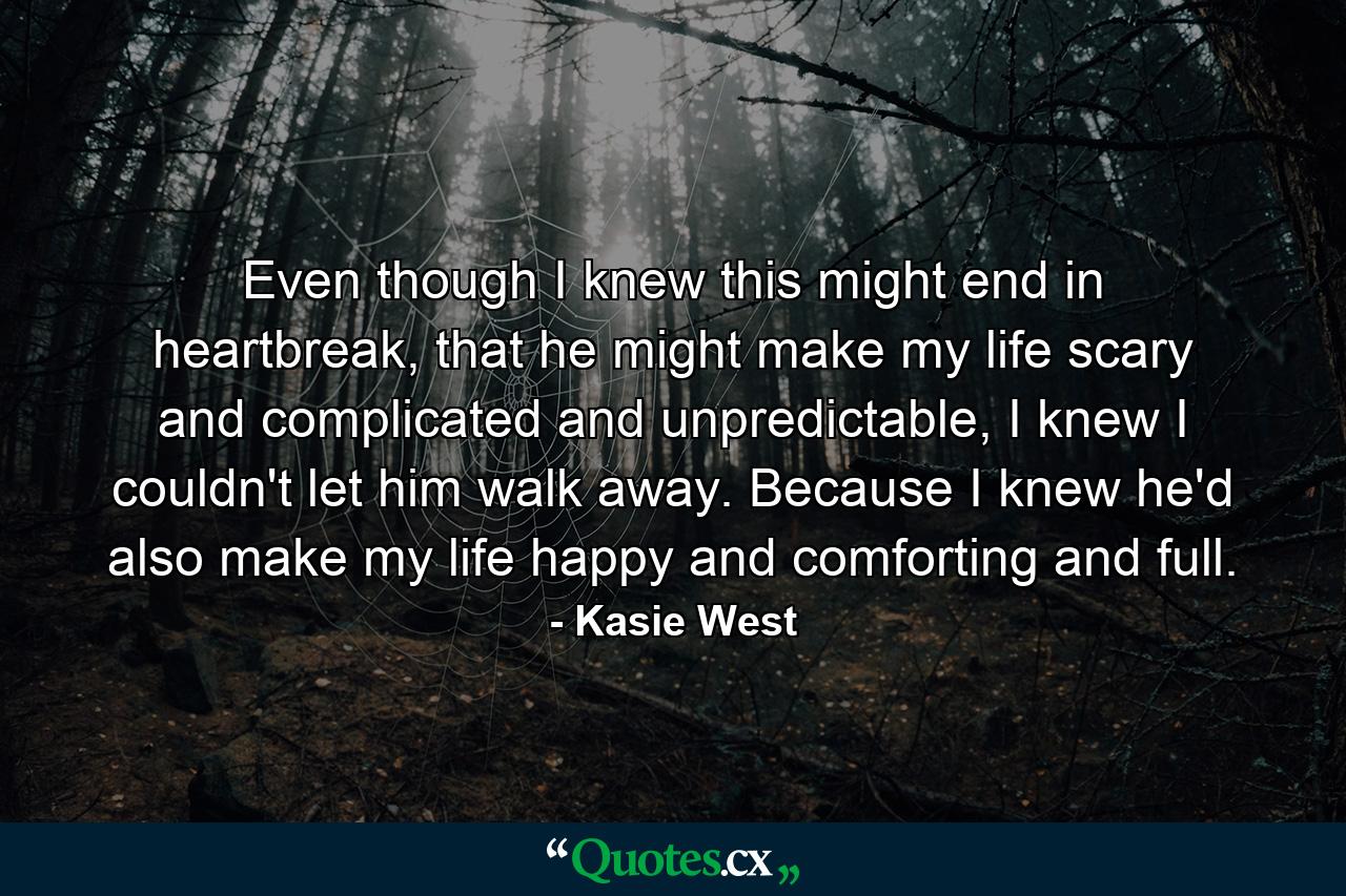 Even though I knew this might end in heartbreak, that he might make my life scary and complicated and unpredictable, I knew I couldn't let him walk away. Because I knew he'd also make my life happy and comforting and full. - Quote by Kasie West