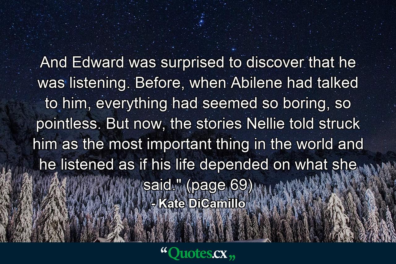 And Edward was surprised to discover that he was listening. Before, when Abilene had talked to him, everything had seemed so boring, so pointless. But now, the stories Nellie told struck him as the most important thing in the world and he listened as if his life depended on what she said.