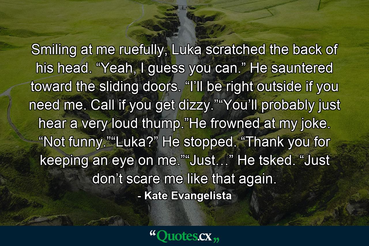 Smiling at me ruefully, Luka scratched the back of his head. “Yeah, I guess you can.” He sauntered toward the sliding doors. “I’ll be right outside if you need me. Call if you get dizzy.”“You’ll probably just hear a very loud thump.”He frowned at my joke. “Not funny.”“Luka?” He stopped. “Thank you for keeping an eye on me.”“Just…” He tsked. “Just don’t scare me like that again. - Quote by Kate Evangelista