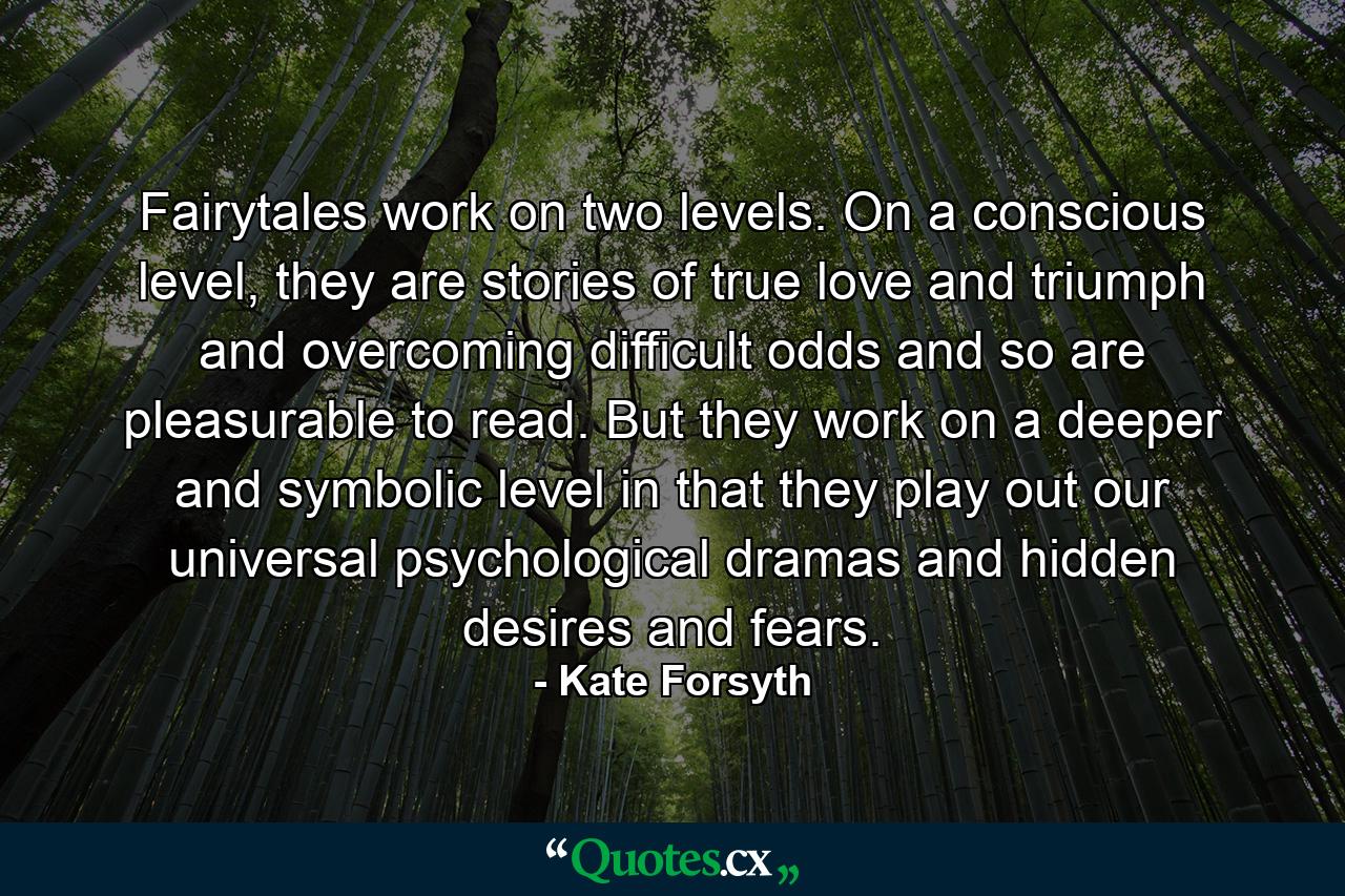 Fairytales work on two levels. On a conscious level, they are stories of true love and triumph and overcoming difficult odds and so are pleasurable to read. But they work on a deeper and symbolic level in that they play out our universal psychological dramas and hidden desires and fears. - Quote by Kate Forsyth