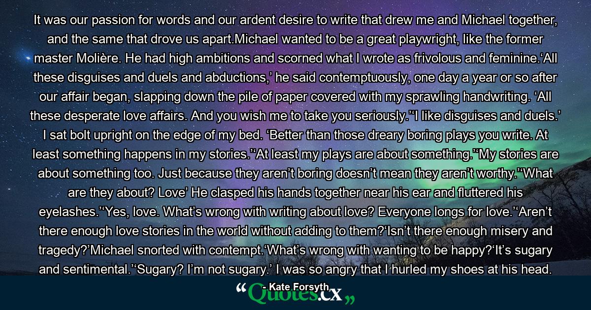 It was our passion for words and our ardent desire to write that drew me and Michael together, and the same that drove us apart.Michael wanted to be a great playwright, like the former master Molière. He had high ambitions and scorned what I wrote as frivolous and feminine.‘All these disguises and duels and abductions,’ he said contemptuously, one day a year or so after our affair began, slapping down the pile of paper covered with my sprawling handwriting. ‘All these desperate love affairs. And you wish me to take you seriously.’‘I like disguises and duels.’ I sat bolt upright on the edge of my bed. ‘Better than those dreary boring plays you write. At least something happens in my stories.’‘At least my plays are about something.’‘My stories are about something too. Just because they aren’t boring doesn’t mean they aren’t worthy.’‘What are they about? Love’ He clasped his hands together near his ear and fluttered his eyelashes.’‘Yes, love. What’s wrong with writing about love? Everyone longs for love.’‘Aren’t there enough love stories in the world without adding to them?‘Isn’t there enough misery and tragedy?’Michael snorted with contempt.‘What’s wrong with wanting to be happy?‘It’s sugary and sentimental.’‘Sugary? I’m not sugary.’ I was so angry that I hurled my shoes at his head. - Quote by Kate Forsyth