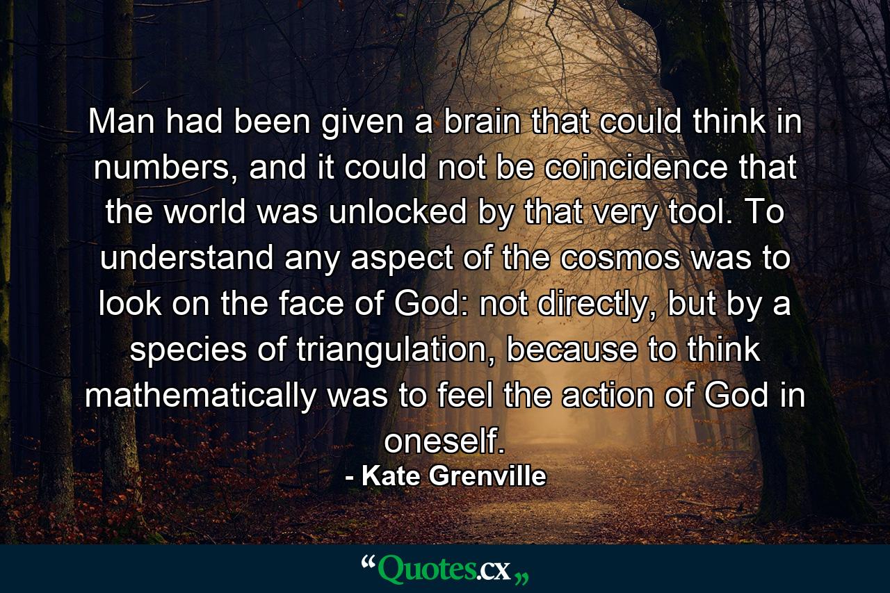 Man had been given a brain that could think in numbers, and it could not be coincidence that the world was unlocked by that very tool. To understand any aspect of the cosmos was to look on the face of God: not directly, but by a species of triangulation, because to think mathematically was to feel the action of God in oneself. - Quote by Kate Grenville