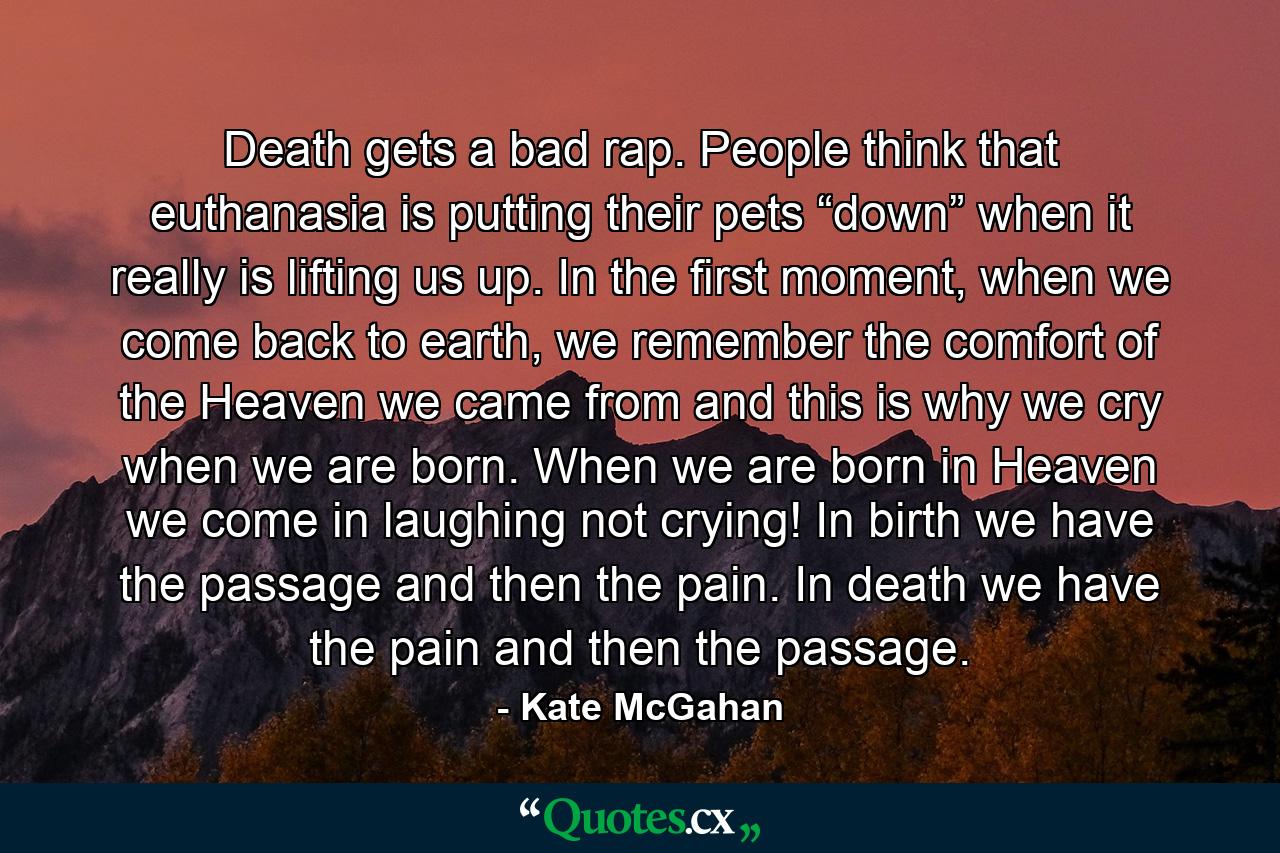 Death gets a bad rap. People think that euthanasia is putting their pets “down” when it really is lifting us up. In the first moment, when we come back to earth, we remember the comfort of the Heaven we came from and this is why we cry when we are born. When we are born in Heaven we come in laughing not crying! In birth we have the passage and then the pain. In death we have the pain and then the passage. - Quote by Kate McGahan