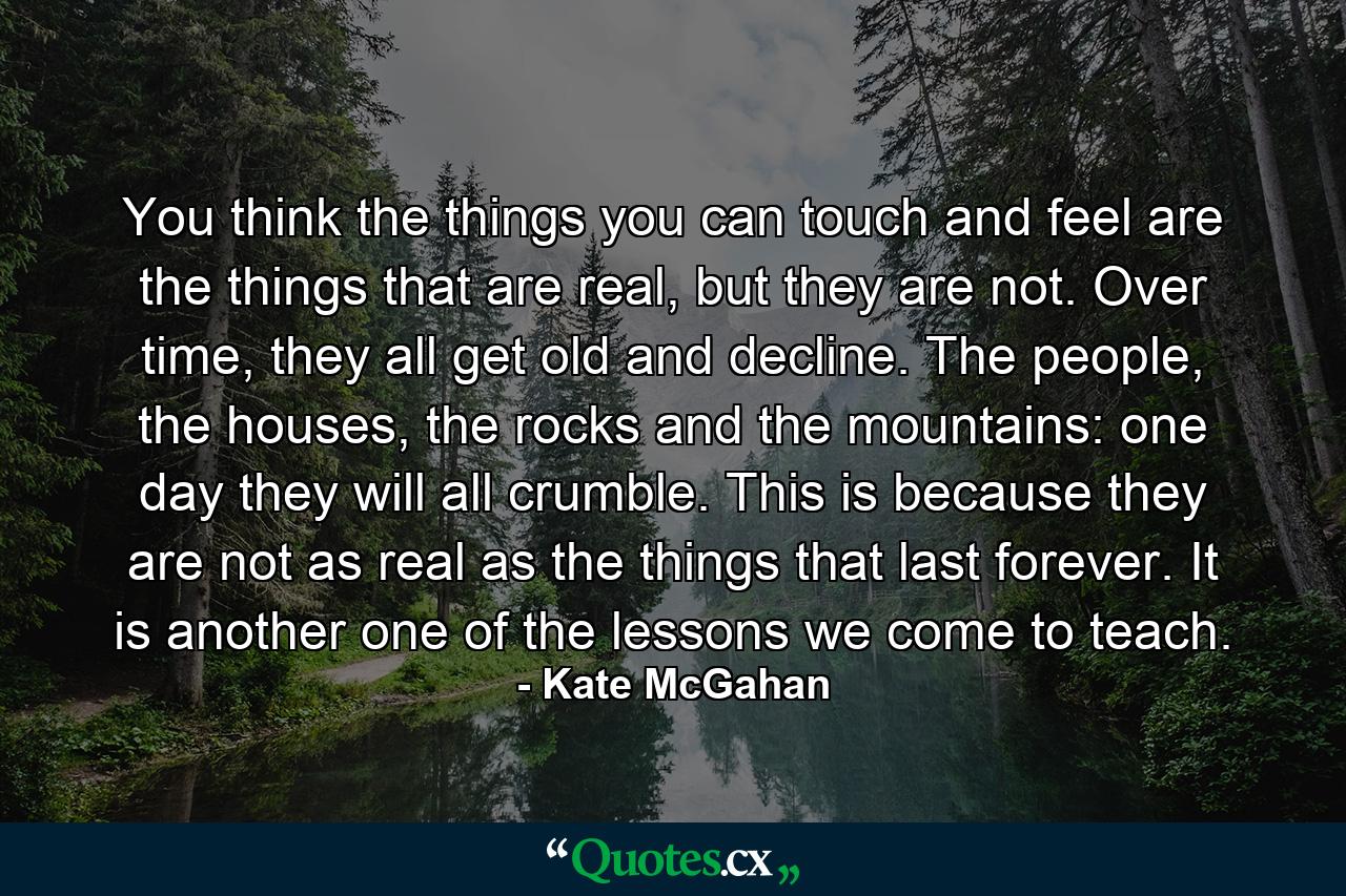 You think the things you can touch and feel are the things that are real, but they are not. Over time, they all get old and decline. The people, the houses, the rocks and the mountains: one day they will all crumble. This is because they are not as real as the things that last forever. It is another one of the lessons we come to teach. - Quote by Kate McGahan