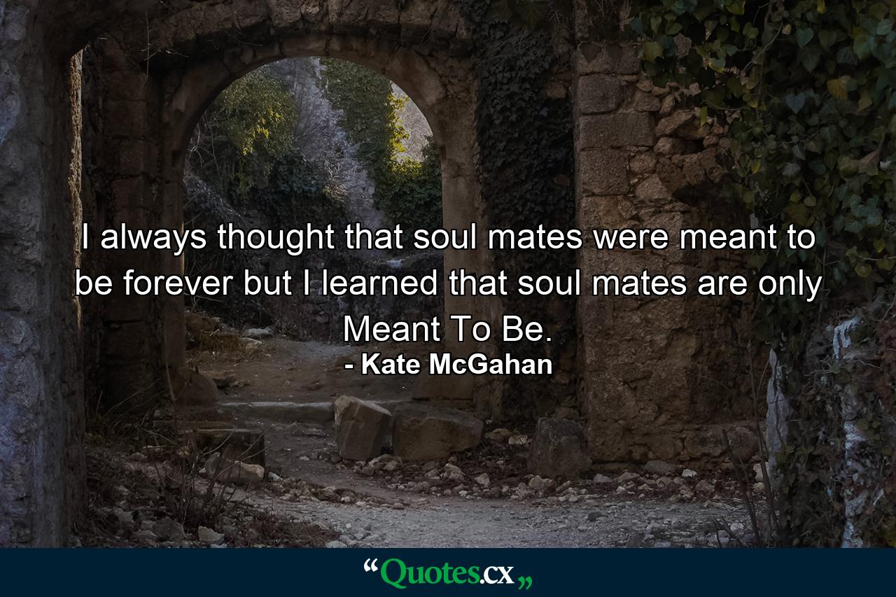 I always thought that soul mates were meant to be forever but I learned that soul mates are only Meant To Be. - Quote by Kate McGahan