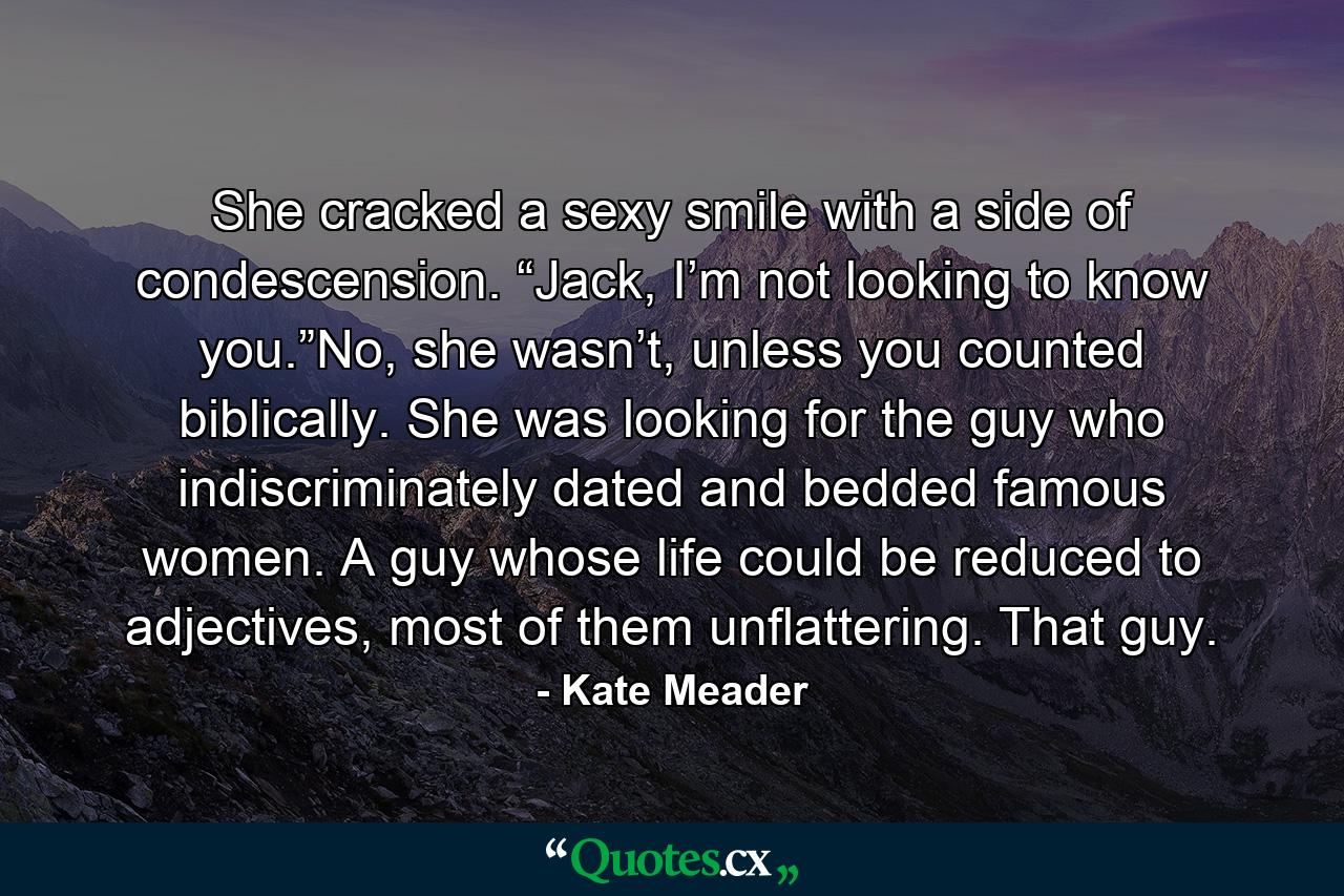 She cracked a sexy smile with a side of condescension. “Jack, I’m not looking to know you.”No, she wasn’t, unless you counted biblically. She was looking for the guy who indiscriminately dated and bedded famous women. A guy whose life could be reduced to adjectives, most of them unflattering. That guy. - Quote by Kate Meader