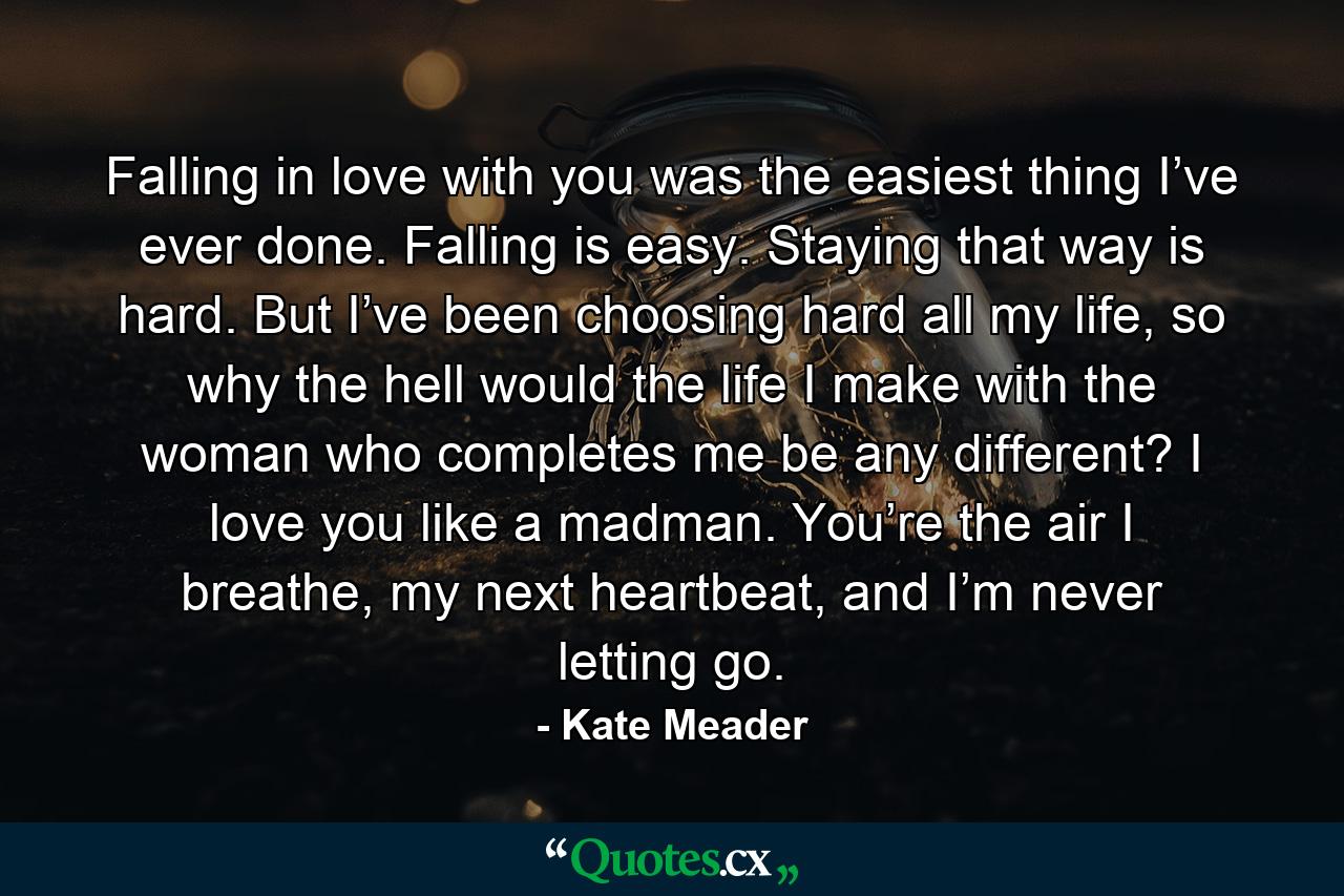 Falling in love with you was the easiest thing I’ve ever done. Falling is easy. Staying that way is hard. But I’ve been choosing hard all my life, so why the hell would the life I make with the woman who completes me be any different? I love you like a madman. You’re the air I breathe, my next heartbeat, and I’m never letting go. - Quote by Kate Meader