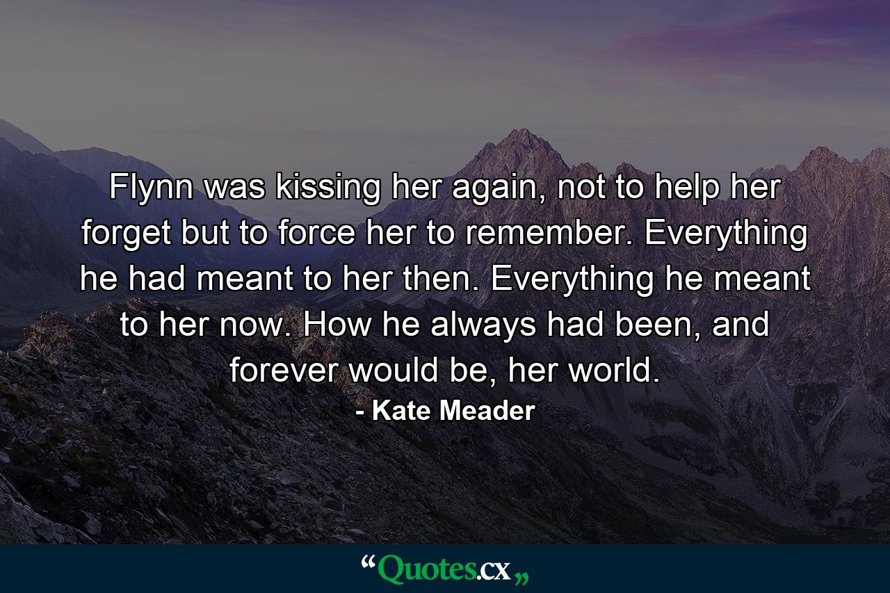 Flynn was kissing her again, not to help her forget but to force her to remember. Everything he had meant to her then. Everything he meant to her now. How he always had been, and forever would be, her world. - Quote by Kate Meader