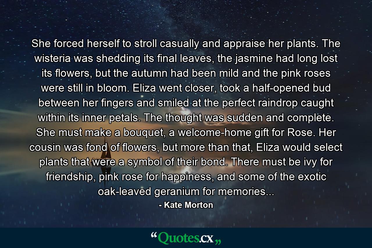 She forced herself to stroll casually and appraise her plants. The wisteria was shedding its final leaves, the jasmine had long lost its flowers, but the autumn had been mild and the pink roses were still in bloom. Eliza went closer, took a half-opened bud between her fingers and smiled at the perfect raindrop caught within its inner petals. The thought was sudden and complete. She must make a bouquet, a welcome-home gift for Rose. Her cousin was fond of flowers, but more than that, Eliza would select plants that were a symbol of their bond. There must be ivy for friendship, pink rose for happiness, and some of the exotic oak-leaved geranium for memories... - Quote by Kate Morton