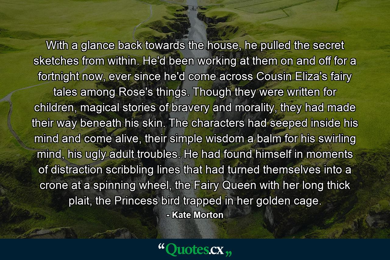 With a glance back towards the house, he pulled the secret sketches from within. He'd been working at them on and off for a fortnight now, ever since he'd come across Cousin Eliza's fairy tales among Rose's things. Though they were written for children, magical stories of bravery and morality, they had made their way beneath his skin. The characters had seeped inside his mind and come alive, their simple wisdom a balm for his swirling mind, his ugly adult troubles. He had found himself in moments of distraction scribbling lines that had turned themselves into a crone at a spinning wheel, the Fairy Queen with her long thick plait, the Princess bird trapped in her golden cage. - Quote by Kate Morton