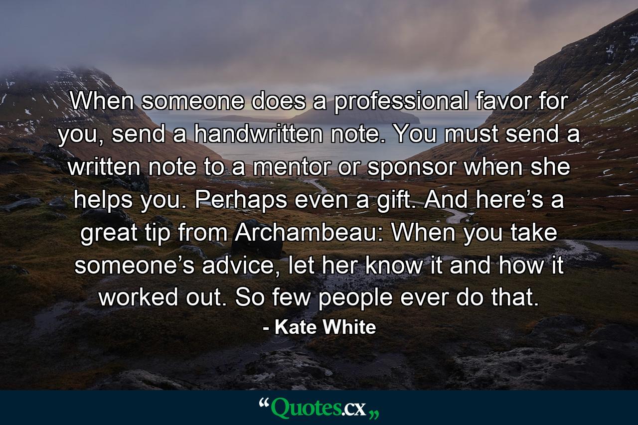 When someone does a professional favor for you, send a handwritten note. You must send a written note to a mentor or sponsor when she helps you. Perhaps even a gift. And here’s a great tip from Archambeau: When you take someone’s advice, let her know it and how it worked out. So few people ever do that. - Quote by Kate White