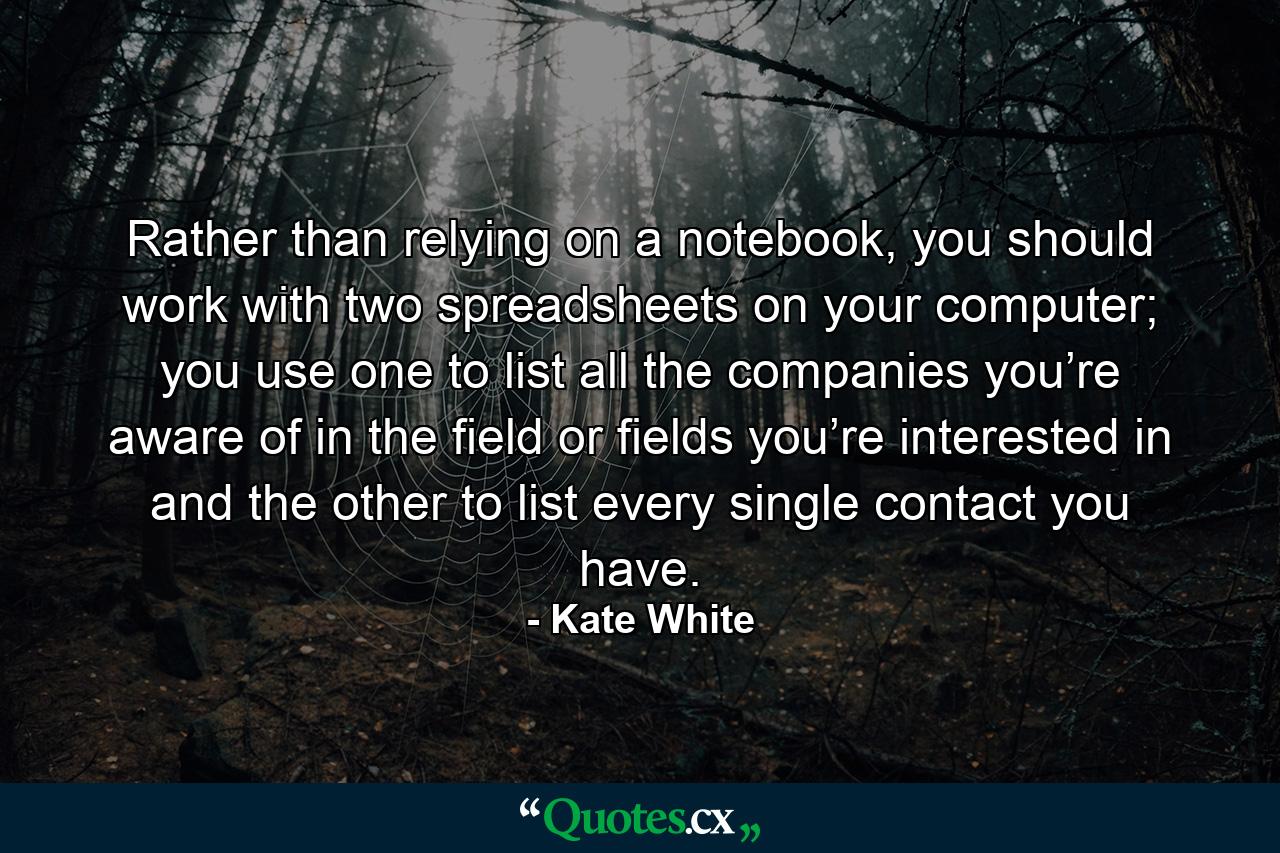 Rather than relying on a notebook, you should work with two spreadsheets on your computer; you use one to list all the companies you’re aware of in the field or fields you’re interested in and the other to list every single contact you have. - Quote by Kate White