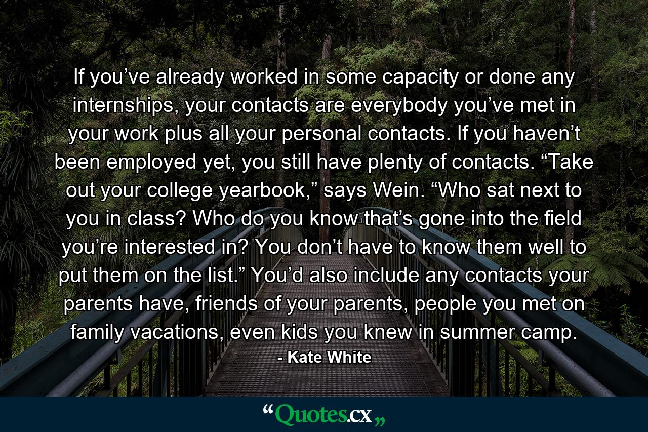 If you’ve already worked in some capacity or done any internships, your contacts are everybody you’ve met in your work plus all your personal contacts. If you haven’t been employed yet, you still have plenty of contacts. “Take out your college yearbook,” says Wein. “Who sat next to you in class? Who do you know that’s gone into the field you’re interested in? You don’t have to know them well to put them on the list.” You’d also include any contacts your parents have, friends of your parents, people you met on family vacations, even kids you knew in summer camp. - Quote by Kate White